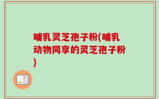 哺乳灵芝孢子粉(哺乳动物同享的灵芝孢子粉)