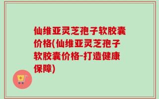 仙维亚灵芝孢子软胶囊价格(仙维亚灵芝孢子软胶囊价格-打造健康保障)