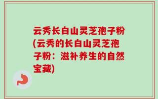 云秀长白山灵芝孢子粉(云秀的长白山灵芝孢子粉：滋补养生的自然宝藏)