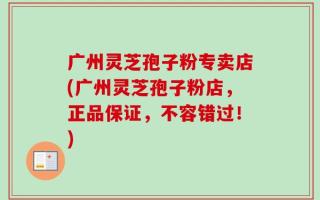 广州灵芝孢子粉专卖店(广州灵芝孢子粉店，正品保证，不容错过！)