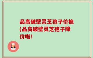 品高破壁灵芝孢子价桅(品高破壁灵芝孢子降价啦！