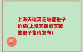 上海天瑞灵芝破壁孢子价格(上海天瑞灵芝破壁孢子售价发布)