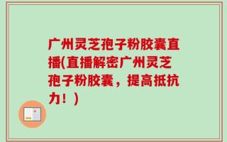 广州灵芝孢子粉胶囊直播(直播解密广州灵芝孢子粉胶囊，提高抵抗力！)