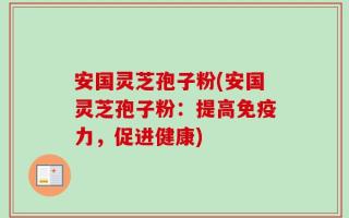 安国灵芝孢子粉(安国灵芝孢子粉：提高免疫力，促进健康)