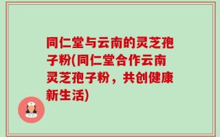 同仁堂与云南的灵芝孢子粉(同仁堂合作云南灵芝孢子粉，共创健康新生活)