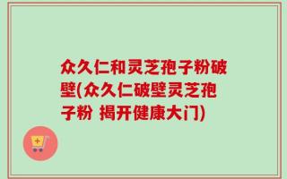 众久仁和灵芝孢子粉破壁(众久仁破壁灵芝孢子粉 揭开健康大门)