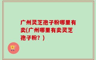 广州灵芝孢子粉哪里有卖(广州哪里有卖灵芝孢子粉？)