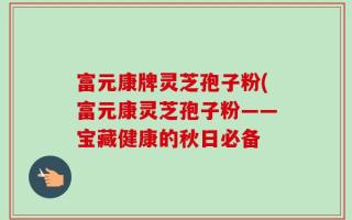 富元康牌灵芝孢子粉(富元康灵芝孢子粉——宝藏健康的秋日必备
