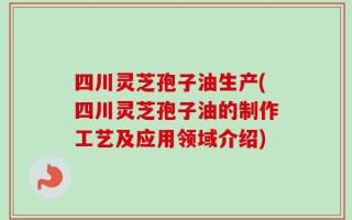 四川灵芝孢子油生产(四川灵芝孢子油的制作工艺及应用领域介绍)