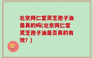 北京同仁堂灵芝孢子油是真的吗(北京同仁堂灵芝孢子油是否真的有效？)