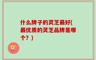 什么牌子的灵芝最好(最优质的灵芝品牌是哪个？)