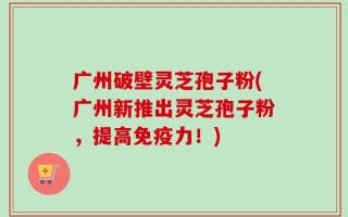 广州破壁灵芝孢子粉(广州新推出灵芝孢子粉，提高免疫力！)