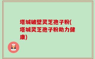 塔城破壁灵芝孢子粉(塔城灵芝孢子粉助力健康)