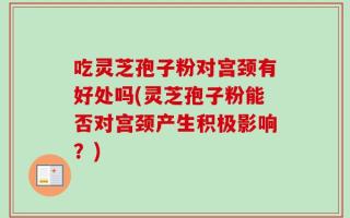 吃灵芝孢子粉对宫颈有好处吗(灵芝孢子粉能否对宫颈产生积极影响？)