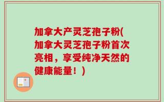 加拿大产灵芝孢子粉(加拿大灵芝孢子粉首次亮相，享受纯净天然的健康能量！)