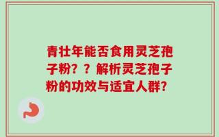 青壮年能否食用灵芝孢子粉？？解析灵芝孢子粉的功效与适宜人群？