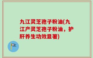 九江灵芝孢子粉油(九江产灵芝孢子粉油，护肝养生功效显著)