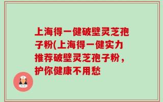 上海得一健破壁灵芝孢子粉(上海得一健实力推荐破壁灵芝孢子粉，护你健康不用愁