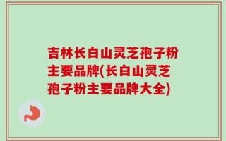 吉林长白山灵芝孢子粉主要品牌(长白山灵芝孢子粉主要品牌大全)