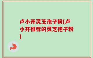 卢小开灵芝孢子粉(卢小开推荐的灵芝孢子粉)