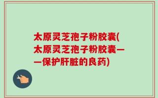 太原灵芝孢子粉胶囊(太原灵芝孢子粉胶囊——保护肝脏的良药)