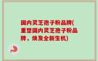 国内灵芝孢子粉品牌(重塑国内灵芝孢子粉品牌，焕发全新生机)