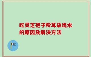 吃灵芝孢子粉耳朵出水的原因及解决方法