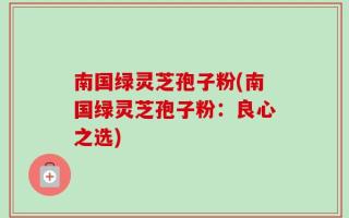 南国绿灵芝孢子粉(南国绿灵芝孢子粉：良心之选)