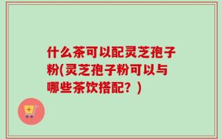 什么茶可以配灵芝孢子粉(灵芝孢子粉可以与哪些茶饮搭配？)