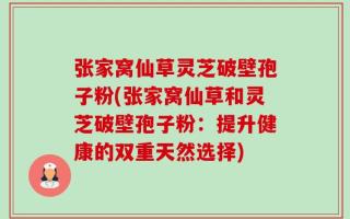 张家窝仙草灵芝破壁孢子粉(张家窝仙草和灵芝破壁孢子粉：提升健康的双重天然选择)