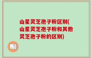 山星灵芝孢子粉区别(山星灵芝孢子粉和其他灵芝孢子粉的区别)