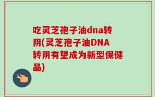 吃灵芝孢子油dna转阴(灵芝孢子油DNA转阴有望成为新型保健品)