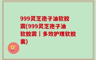 999灵芝孢子油软胶震(999灵芝孢子油软胶震｜多效护理软胶囊)