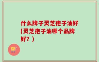 什么牌子灵芝孢子油好(灵芝孢子油哪个品牌好？)