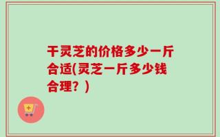 干灵芝的价格多少一斤合适(灵芝一斤多少钱合理？)
