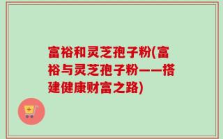 富裕和灵芝孢子粉(富裕与灵芝孢子粉——搭建健康财富之路)