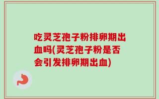 吃灵芝孢子粉排卵期出血吗(灵芝孢子粉是否会引发排卵期出血)