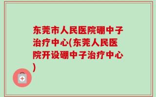 东莞市人民医院硼中子治疗中心(东莞人民医院开设硼中子治疗中心)