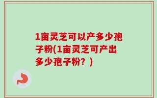 1亩灵芝可以产多少孢子粉(1亩灵芝可产出多少孢子粉？)