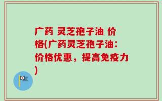 广药 灵芝孢子油 价格(广药灵芝孢子油：价格优惠，提高免疫力)