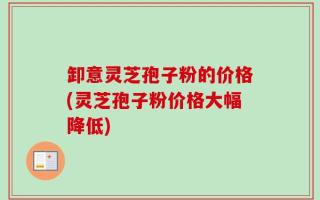 卸意灵芝孢子粉的价格(灵芝孢子粉价格大幅降低)