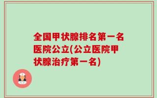 全国甲状腺排名第一名医院公立(公立医院甲状腺治疗第一名)