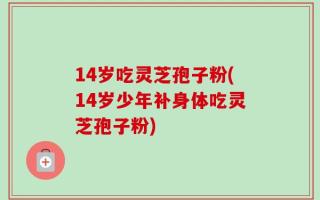 14岁吃灵芝孢子粉(14岁少年补身体吃灵芝孢子粉)