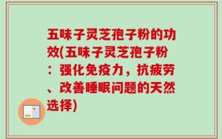 五味子灵芝孢子粉的功效(五味子灵芝孢子粉：强化免疫力，抗疲劳、改善睡眠问题的天然选择)
