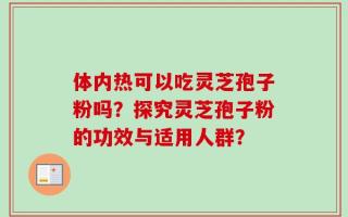 体内热可以吃灵芝孢子粉吗？探究灵芝孢子粉的功效与适用人群？