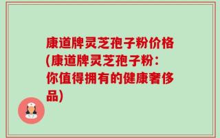 康道牌灵芝孢子粉价格(康道牌灵芝孢子粉：你值得拥有的健康奢侈品)