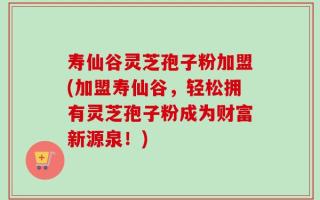 寿仙谷灵芝孢子粉加盟(加盟寿仙谷，轻松拥有灵芝孢子粉成为财富新源泉！)