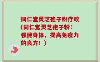 同仁堂灵芝孢子粉疗效(同仁堂灵芝孢子粉：强健身体、提高免疫力的良方！)