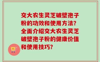 交大农生灵芝破壁孢子粉的功效和使用方法？全面介绍交大农生灵芝破壁孢子粉的健康价值和使用技巧？