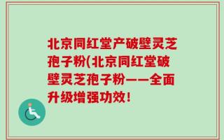 北京同红堂产破壁灵芝孢子粉(北京同红堂破壁灵芝孢子粉——全面升级增强功效！